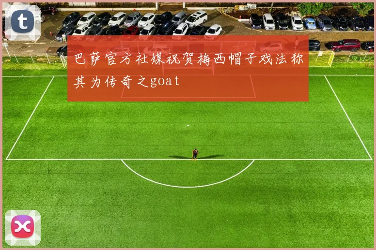 巴萨官方社媒祝贺梅西帽子戏法称其为传奇之goat
