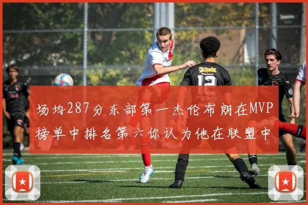 场均287分东部第一杰伦布朗在MVP榜单中排名第六你认为他在联盟中应排第几