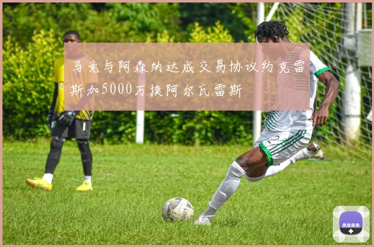 马竞与阿森纳达成交易协议约克雷斯加5000万换阿尔瓦雷斯