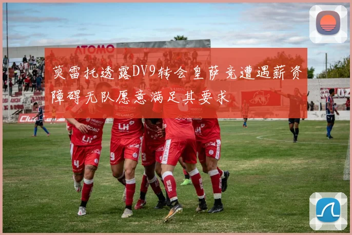 莫雷托透露DV9转会皇萨竞遭遇薪资障碍无队愿意满足其要求