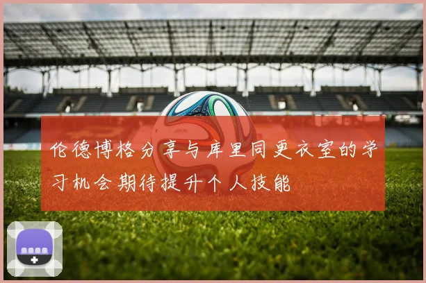 伦德博格分享与库里同更衣室的学习机会期待提升个人技能