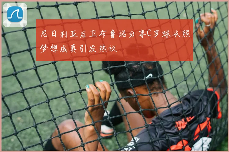 尼日利亚后卫布鲁诺分享C罗球衣照梦想成真引发热议